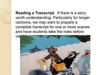 Reading a Transcript. If there is a story
worth understanding, Particularly for longer
cartoons, we may want to prepare a
complete transcript for one or more scenes
and have students take the roles before
viewing.
 