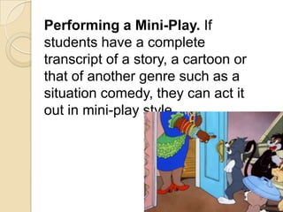 Performing a Mini-Play. If
students have a complete
transcript of a story, a cartoon or
that of another genre such as a
situation comedy, they can act it
out in mini-play style.
 