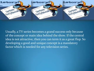 Usually, a TV series becomes a grand success only because
of the concept or main idea behind the show. If the central
idea is not attractive, then you can term it as a great flop. So
developing a good and unique concept is a mandatory
factor which is needed for any television series.
 