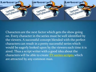 Characters are the next factor which gets the show going
on. Every character in the series must be well identified by
the viewers. A successful concept blended with the perfect
characters can result in a pretty successful series which
would be eagerly looked upon by the viewers each time it is
aired. Thus a script writer with a good idea about the
characters will be able to create TV series scripts which
are attracted by any common man.
 