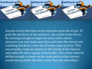 Success of any television series depends upon the script. To
grab the attention of the audience, the script writer has to
be cunning enough to begin the story with a much
attractive way and make sure that each time the viewers are
watching the show, a new set of twists come in front. This
can actually create an anxiety in the minds of the viewers
and make the show a great crowd puller. The writer must be
skilled enough to move on the same pace so that viewers
would always prefer the show more than the rest others.
 