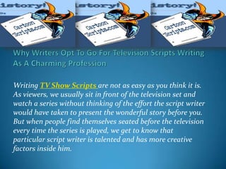 Writing TV Show Scripts are not as easy as you think it is.
As viewers, we usually sit in front of the television set and
watch a series without thinking of the effort the script writer
would have taken to present the wonderful story before you.
But when people find themselves seated before the television
every time the series is played, we get to know that
particular script writer is talented and has more creative
factors inside him.
 