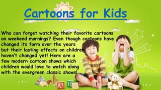 Cartoons for Kids
Who can forget watching their favorite cartoons
on weekend mornings? Even though cartoons have
changed its form over the years
but their lasting effects on children
haven’t changed yet! Here are a
few modern cartoon shows which
children would love to watch along
with the evergreen classic shows!
 