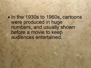 In the 1930s to 1960s, cartoons were produced in huge numbers, and usually shown before a movie to keep audiences entertained. 