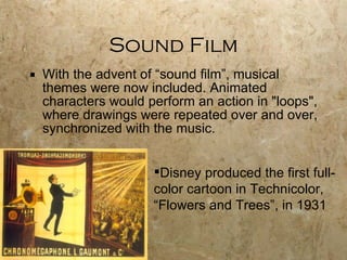 Sound Film With the advent of “sound film”, musical themes were now included. Animated characters would perform an action in "loops", where drawings were repeated over and over, synchronized with the music. Disney produced the first full-color cartoon in Technicolor, “Flowers and Trees”, in 1931 