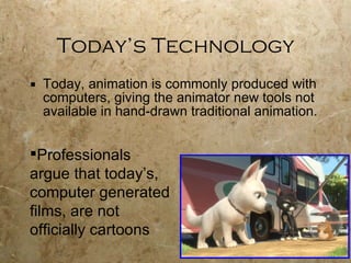 Today’s Technology Today, animation is commonly produced with computers, giving the animator new tools not available in hand-drawn traditional animation. Professionals argue that today’s, computer generated films, are not officially cartoons 