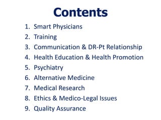 Contents
1.   Smart Physicians
2.   Training
3.   Communication & DR-Pt Relationship
4.   Health Education & Health Promotion
5.   Psychiatry
6.   Alternative Medicine
7.   Medical Research
8.   Ethics & Medico-Legal Issues
9.   Quality Assurance
 
