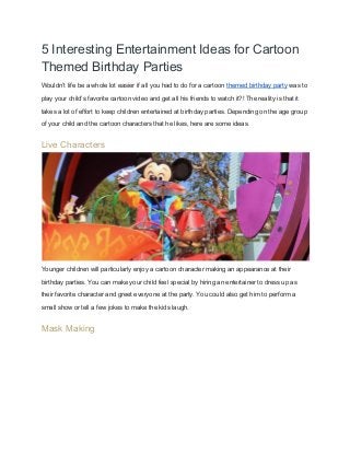 5 Interesting Entertainment Ideas for Cartoon 
Themed Birthday Parties 
Wouldn’t life be a whole lot easier if all you had to do for a cartoon ​themed birthday party​ was to 
play your child’s favorite cartoon video and get all his friends to watch it?! The reality is that it 
takes a lot of effort to keep children entertained at birthday parties. Depending on the age group 
of your child and the cartoon characters that he likes, here are some ideas. 
Live Characters 
 
Younger children will particularly enjoy a cartoon character making an appearance at their 
birthday parties. You can make your child feel special by hiring an entertainer to dress up as 
their favorite character and greet everyone at the party. You could also get him to perform a 
small show or tell a few jokes to make the kids laugh. 
Mask Making 
 