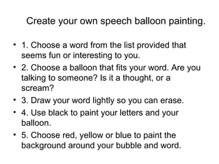 Create your own speech balloon painting.
• 1. Choose a word from the list provided that
seems fun or interesting to you.
• 2. Choose a balloon that fits your word. Are you
talking to someone? Is it a thought, or a
scream?
• 3. Draw your word lightly so you can erase.
• 4. Use black to paint your letters and your
balloon.
• 5. Choose red, yellow or blue to paint the
background around your bubble and word.
 