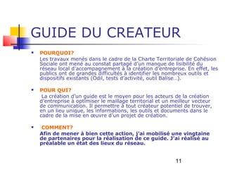 GUIDE DU CREATEUR
   POURQUOI?
    Les travaux menés dans le cadre de la Charte Territoriale de Cohésion
    Sociale ont mené au constat partagé d’un manque de lisibilité du
    réseau local d’accompagnement à la création d’entreprise. En effet, les
    publics ont de grandes difficultés à identifier les nombreux outils et
    dispositifs existants (Odil, tests d’activité, outil Balise…).

   POUR QUI?
     La création d’un guide est le moyen pour les acteurs de la création
    d’entreprise à optimiser le maillage territorial et un meilleur vecteur
    de communication. Il permettre à tout créateur potentiel de trouver,
    en un lieu unique, les informations, les outils et documents dans le
    cadre de la mise en œuvre d’un projet de création.

    COMMENT?
    Afin de mener à bien cette action, j’ai mobilisé une vingtaine
    de partenaires pour la réalisation de ce guide. J’ai réalisé au
    préalable un état des lieux du réseau.


                                                           11
 