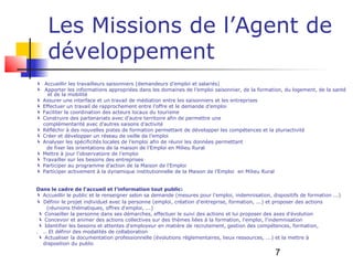 Les Missions de l’Agent de
    développement
 Accueillir les travailleurs saisonniers (demandeurs d’emploi et salariés)
 Apporter les informations appropriées dans les domaines de l’emploi saisonnier, de la formation, du logement, de la santé
    et de la mobilité
 Assurer une interface et un travail de médiation entre les saisonniers et les entreprises
 Effectuer un travail de rapprochement entre l’offre et le demande d’emploi
 Faciliter la coordination des acteurs locaux du tourisme
 Construire des partenariats avec d’autre territoire afin de permettre une
  complémentarité avec d’autres saisons d’activité
 Réfléchir à des nouvelles pistes de formation permettant de développer les compétences et la pluriactivité
 Créer et développer un réseau de veille de l’emploi
 Analyser les spécificités locales de l’emploi afin de réunir les données permettant
   de fixer les orientations de la maison de l’Emploi en Milieu Rural
 Mettre à jour l’observatoire de l’emploi
 Travailler sur les besoins des entreprises
 Participer au programme d’action de la Maison de l'Emploi
 Participer activement à la dynamique institutionnelle de la Maison de l’Emploi en Milieu Rural


Dans le cadre de l’accueil et l’information tout public:
 Accueillir le public et le renseigner selon sa demande (mesures pour l'emploi, indemnisation, dispositifs de formation ...)
 Définir le projet individuel avec la personne (emploi, création d'entreprise, formation, ...) et proposer des actions
    (réunions thématiques, offres d'emploi, ...)
  Conseiller la personne dans ses démarches, effectuer le suivi des actions et lui proposer des axes d'évolution
  Concevoir et animer des actions collectives sur des thèmes liées à la formation, l'emploi, l'indemnisation
  Identifier les besoins et attentes d'employeur en matière de recrutement, gestion des compétences, formation,
. .. Et définir des modalités de collaboration
  Actualiser la documentation professionnelle (évolutions réglementaires, lieux ressources, ...) et la mettre à
  disposition du public

                                                                                                  7
 
