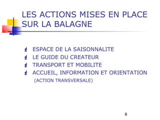 LES ACTIONS MISES EN PLACE
SUR LA BALAGNE


   ESPACE DE LA SAISONNALITE
   LE GUIDE DU CREATEUR
   TRANSPORT ET MOBILITE
   ACCUEIL, INFORMATION ET ORIENTATION
    (ACTION TRANSVERSALE)




                                8
 