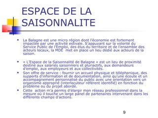 ESPACE DE LA
    SAISONNALITE
   La Balagne est une micro région dont l’économie est fortement
    impactée par une activité estivale. S’appuyant sur la volonté du
    Service Public de l’Emploi, des élus du territoire et de l’ensemble des
    acteurs locaux, la MDE met en place un lieu dédié aux acteurs de la
    saison.

   « L’Espace de la Saisonnalité de Balagne » est un lieu de proximité
    destiné aux salariés saisonniers et pluriactifs, aux demandeurs
    d’emploi, aux employeurs et aux collectivités.
   Son offre de service : fournir un accueil physique et téléphonique, des
    supports d’information et de documentation, ainsi qu’une écoute et un
    accompagnement personnalisé du public avec une orientation vers un
    organisme approprié (interlocuteur référent identifié) en fonction du
    problème ou du projet abordé.
   Cette action m’a permis d’élargir mon réseau professionnel dans la
    mesure où il touche un large panel de partenaires intervenant dans les
    différents champs d’actions.



                                                              9
 