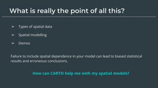 Failure to include spatial dependence in your model can lead to biased statistical
results and erroneous conclusions.
How can CARTO help me with my spatial models?
➢ Types of spatial data
➢ Spatial modelling
➢ Demos
………………………………………………………………………………………………………….………………….…...
 