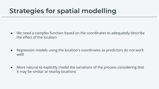 ● We need a complex function based on the coordinates to adequately describe
the eﬀect of the location
● Regression models using the location's coordinates as predictors do not work
well!
● More natural to explicitly model the variations of the process considering that
it may be similar at nearby locations
………………………………………………………………………………………………………….………………….…...
 