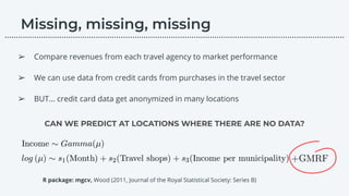 CAN WE PREDICT AT LOCATIONS WHERE THERE ARE NO DATA?
➢ Compare revenues from each travel agency to market performance
➢ We can use data from credit cards from purchases in the travel sector
➢ BUT… credit card data get anonymized in many locations
………………………………………………………………………………………………………….………………….…...
R package: mgcv, Wood (2011, Journal of the Royal Statistical Society: Series B)
 