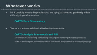 ➢ Think carefully what is the problem you are trying to solve and get the right data
at the right spatial resolution
➢ Choose a scalable model and a ﬂexible implementation
CARTO Data Observatory
………………………………………………………………………………………………………….………………….…...
CARTO Analysis Framework and API
A Framework for provisioning, orchestrating, executing and monitoring of analyses (processes)
An API to deﬁne, register, schedule and execute user-deﬁned analysis written in virtually any language
 