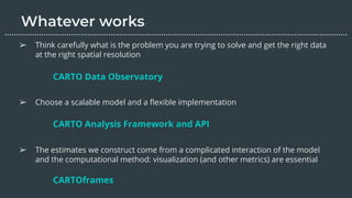 ➢ Think carefully what is the problem you are trying to solve and get the right data
at the right spatial resolution
➢ Choose a scalable model and a ﬂexible implementation
➢ The estimates we construct come from a complicated interaction of the model
and the computational method: visualization (and other metrics) are essential
CARTO Data Observatory
………………………………………………………………………………………………………….………………….…...
CARTO Analysis Framework and API
CARTOframes
 