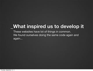 _What inspired us to develop it
                       These websites have lot of things in common.
                       We found ourselves doing the same code again and
                       again...




Thursday, September 15, 11
 