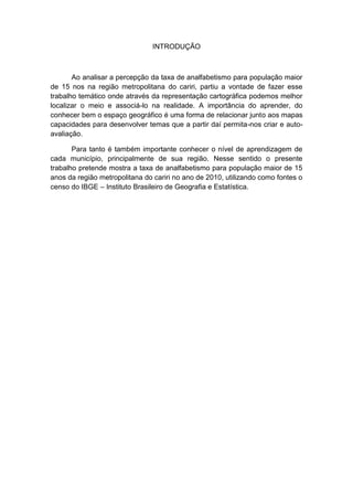 INTRODUÇÃO



       Ao analisar a percepção da taxa de analfabetismo para população maior
de 15 nos na região metropolitana do cariri, partiu a vontade de fazer esse
trabalho temático onde através da representação cartográfica podemos melhor
localizar o meio e associá-lo na realidade. A importância do aprender, do
conhecer bem o espaço geográfico é uma forma de relacionar junto aos mapas
capacidades para desenvolver temas que a partir daí permita-nos criar e auto-
avaliação.

       Para tanto é também importante conhecer o nível de aprendizagem de
cada município, principalmente de sua região. Nesse sentido o presente
trabalho pretende mostra a taxa de analfabetismo para população maior de 15
anos da região metropolitana do cariri no ano de 2010, utilizando como fontes o
censo do IBGE – Instituto Brasileiro de Geografia e Estatística.
 