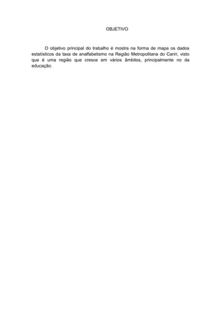 OBJETIVO



       O objetivo principal do trabalho é mostra na forma de mapa os dados
estatísticos da taxa de analfabetismo na Região Metropolitana do Cariri, visto
que é uma região que cresce em vários âmbitos, principalmente no da
educação.
 