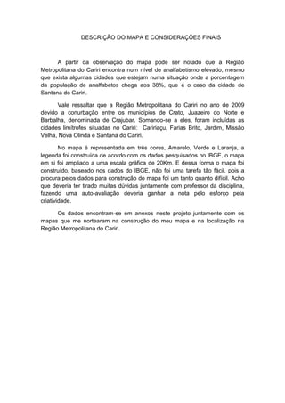 DESCRIÇÃO DO MAPA E CONSIDERAÇÕES FINAIS



      A partir da observação do mapa pode ser notado que a Região
Metropolitana do Cariri encontra num nível de analfabetismo elevado, mesmo
que exista algumas cidades que estejam numa situação onde a porcentagem
da população de analfabetos chega aos 38%, que é o caso da cidade de
Santana do Cariri.

      Vale ressaltar que a Região Metropolitana do Cariri no ano de 2009
devido a conurbação entre os municípios de Crato, Juazeiro do Norte e
Barbalha, denominada de Crajubar. Somando-se a eles, foram incluídas as
cidades limítrofes situadas no Cariri: Caririaçu, Farias Brito, Jardim, Missão
Velha, Nova Olinda e Santana do Cariri.

        No mapa é representada em três cores, Amarelo, Verde e Laranja, a
legenda foi construída de acordo com os dados pesquisados no IBGE, o mapa
em si foi ampliado a uma escala gráfica de 20Km. E dessa forma o mapa foi
construído, baseado nos dados do IBGE, não foi uma tarefa tão fácil, pois a
procura pelos dados para construção do mapa foi um tanto quanto difícil. Acho
que deveria ter tirado muitas dúvidas juntamente com professor da disciplina,
fazendo uma auto-avaliação deveria ganhar a nota pelo esforço pela
criatividade.

      Os dados encontram-se em anexos neste projeto juntamente com os
mapas que me nortearam na construção do meu mapa e na localização na
Região Metropolitana do Cariri.
 