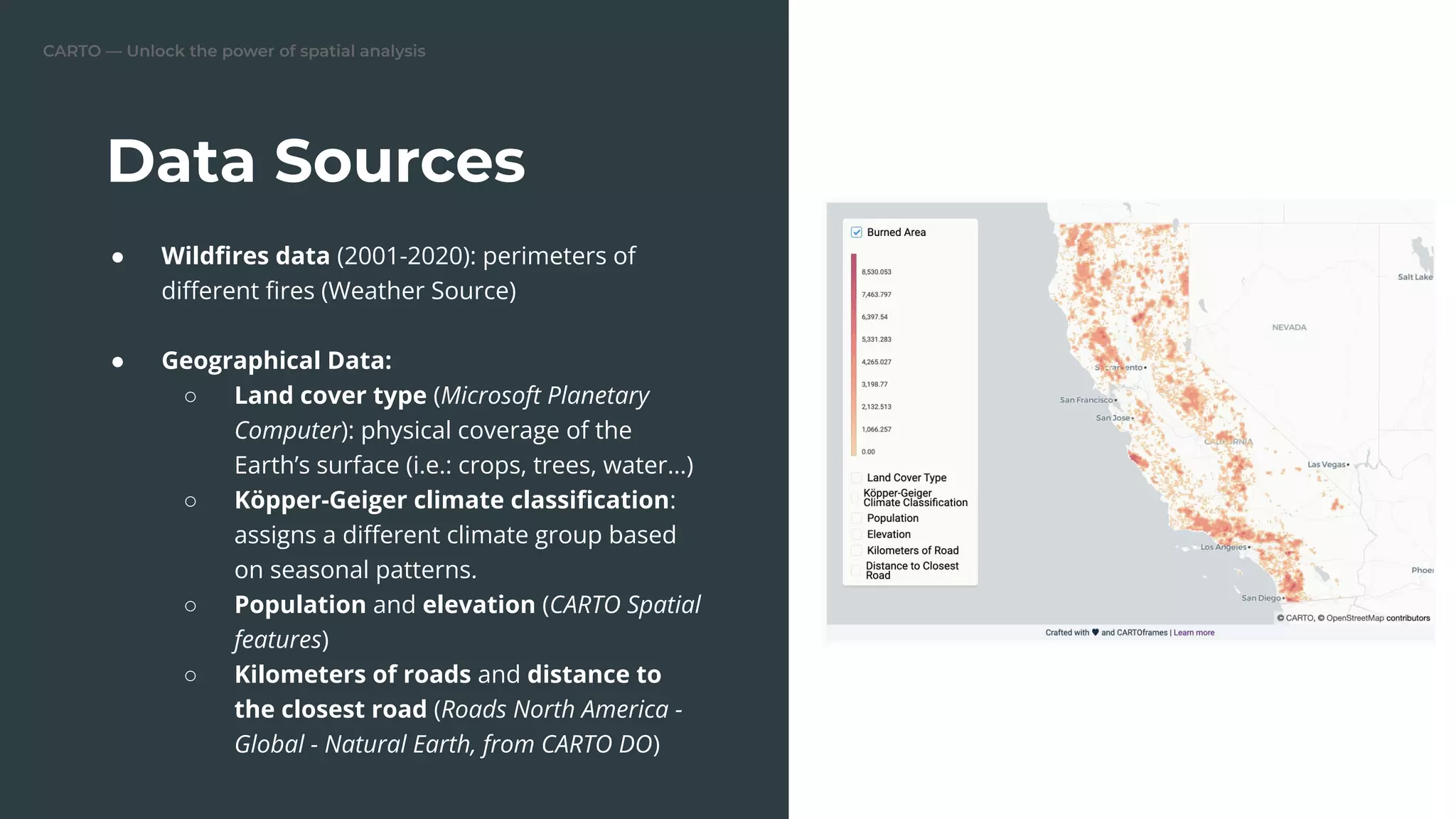 CARTO — Unlock the power of spatial analysis
Data Sources
● Wildﬁres data (2001-2020): perimeters of
diﬀerent ﬁres (Weather Source)
● Geographical Data:
○ Land cover type (Microsoft Planetary
Computer): physical coverage of the
Earth’s surface (i.e.: crops, trees, water…)
○ Köpper-Geiger climate classiﬁcation:
assigns a diﬀerent climate group based
on seasonal patterns.
○ Population and elevation (CARTO Spatial
features)
○ Kilometers of roads and distance to
the closest road (Roads North America -
Global - Natural Earth, from CARTO DO)
 