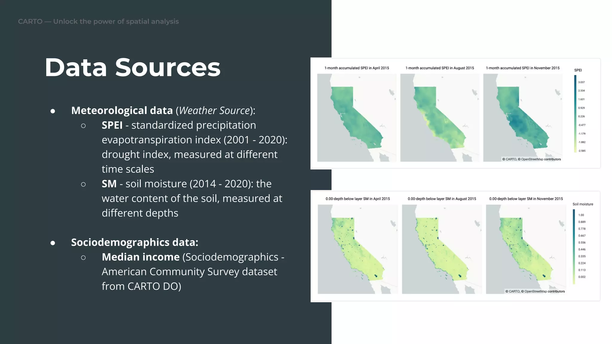 CARTO — Unlock the power of spatial analysis
Data Sources
● Meteorological data (Weather Source):
○ SPEI - standardized precipitation
evapotranspiration index (2001 - 2020):
drought index, measured at diﬀerent
time scales
○ SM - soil moisture (2014 - 2020): the
water content of the soil, measured at
diﬀerent depths
● Sociodemographics data:
○ Median income (Sociodemographics -
American Community Survey dataset
from CARTO DO)
 