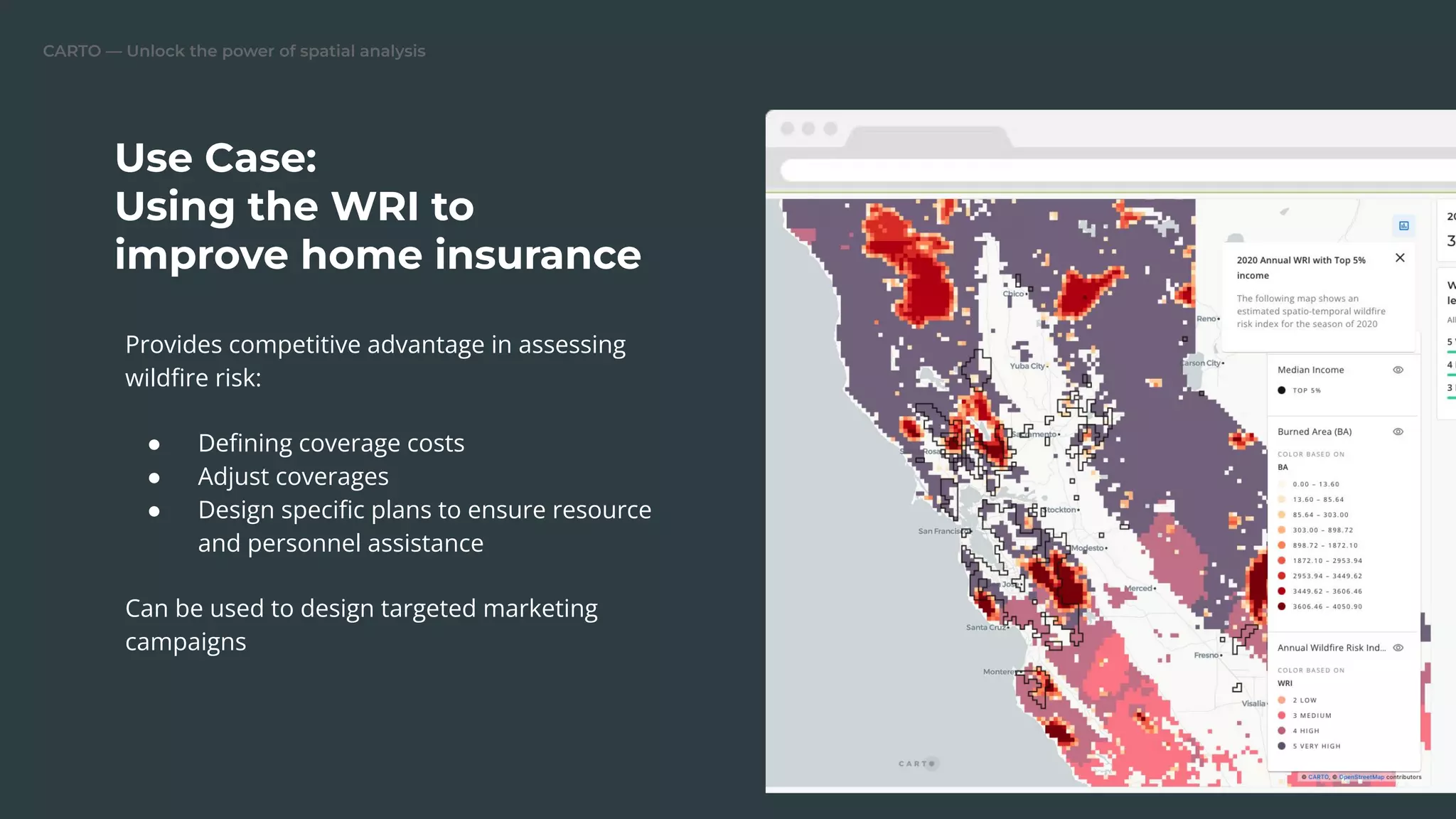 CARTO — Unlock the power of spatial analysis
Provides competitive advantage in assessing
wildﬁre risk:
● Deﬁning coverage costs
● Adjust coverages
● Design speciﬁc plans to ensure resource
and personnel assistance
Can be used to design targeted marketing
campaigns
Use Case:
Using the WRI to
improve home insurance
 