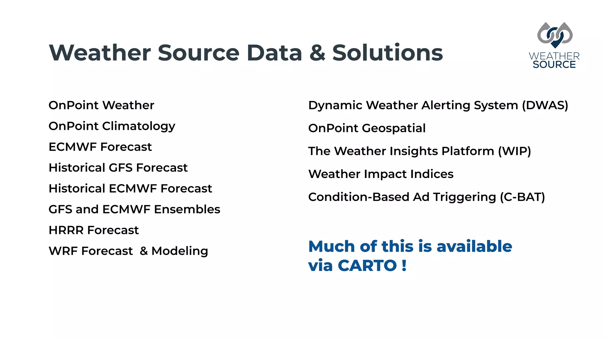 Weather Source Data & Solutions
OnPoint Weather
OnPoint Climatology
ECMWF Forecast
Historical GFS Forecast
Historical ECMWF Forecast
GFS and ECMWF Ensembles
HRRR Forecast
WRF Forecast & Modeling
Dynamic Weather Alerting System (DWAS)
OnPoint Geospatial
The Weather Insights Platform (WIP)
Weather Impact Indices
Condition-Based Ad Triggering (C-BAT)
Much of this is available
via CARTO !
 