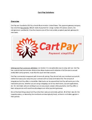Cart Pay Solutions
Overview
Cart Pay was founded in 2012 by a few brilliant minds in United States. This payment gateway company
has since then become the default mode of payment for a large number of business owners, the
entrepreneurs worldwide. It has thus become one of the most widely accepted payment gateway for
merchants.
Utilizing Cart Pay’s services is definitely a no brainer. It is exceptionally easy to setup and use. Cart Pay
has a varied merchant services division that allows businesses & industries of all the sizes to accept
credit/debit card payments, much like the usual merchant account.
Cart Pay is extremely transparent with its terms & pricing. They do not lock your merchant accounts &
neither lock away your away into your contracts with an early termination fee. The amount of
integrations Cart Pay offers is incredible. Merchants can be assured that Cart Pay will assist you in the
transaction process, whether you are using a shopping cart of any retail stores, account applications,
etc. For merchants who are wishing to use an easy way to accept online payments, Cart Pay offers a
basic setup process with countless advantages over other payment gateways.
One of the best things about Cart Pay is that their sales are extremely upfront. All of their rates for the
respective plans, as desired by the merchants are descriptively listed, so there is no hidden agenda in
their policies.
 