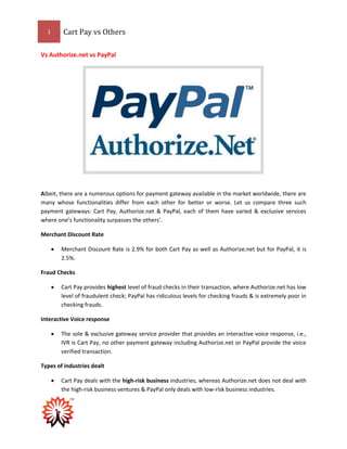 1 Cart Pay vs Others
Vs Authorize.net vs PayPal
Albeit, there are a numerous options for payment gateway available in the market worldwide, there are
many whose functionalities differ from each other for better or worse. Let us compare three such
payment gateways: Cart Pay, Authorize.net & PayPal, each of them have varied & exclusive services
where one’s functionality surpasses the others’.
Merchant Discount Rate
 Merchant Discount Rate is 2.9% for both Cart Pay as well as Authorize.net but for PayPal, it is
2.5%.
Fraud Checks
 Cart Pay provides highest level of fraud checks in their transaction, where Authorize.net has low
level of fraudulent check; PayPal has ridiculous levels for checking frauds & is extremely poor in
checking frauds.
Interactive Voice response
 The sole & exclusive gateway service provider that provides an interactive voice response, i.e.,
IVR is Cart Pay, no other payment gateway including Authorize.net or PayPal provide the voice
verified transaction.
Types of industries dealt
 Cart Pay deals with the high-risk business industries, whereas Authorize.net does not deal with
the high-risk business ventures & PayPal only deals with low-risk business industries.
 