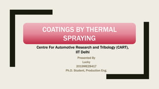 Presented By
Lucky
2019MEZ8417
Ph.D. Student, Production Eng.
COATINGS BY THERMAL
SPRAYING
Centre For Automotive Research and Tribology (CART),
IIT Delhi
 