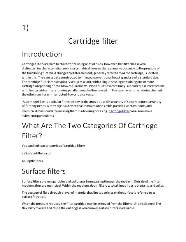 1)
Cartridge filter
Introduction
Cartridge filtersare hardto characterize usingaset of rules.However,thisfilterhasseveral
distinguishingcharacteristics,suchasa cylindrical housingthatgenerallysuccumbstothe pressure of
the fluidbeingfiltered.A changeablefilterelement,generallyreferredtoasthe cartridge,islocated
withinthis.Theyare usuallyconstructedtofitintoaconventional housingandare of a standardsize.
The cartridge filterismosttypicallysetupas a unit,with a single housingcontainingone ormore
cartridgesdependingonthe blowrequirements.Whenfluidflow continuityisrequired,aduplex system
withtwocartridge filtersrunningparallel toeachotherisused. Inthiscase, whenone isbeingcleaned,
the otherruns for uninterruptedflow andvice versa.
A cartridge filterisa tubularfiltrationdevice thatmaybe usedina varietyof sectorsto meeta variety
of filteringneeds.A cartridge isa device thatremovesundesirable particles,contaminants,and
chemicalsfromliquidsbyencasingtheminahousingor casing. Cartridge filtercanalsoremove
submicronparticulates.
What Are The Two Categories Of Cartridge
Filter?
You can findtwocategoriesof cartridge filters
a) Surface filtersand
b) Depthfilters.
Surface filters
Surface filterspreventparticlesandpollutantsfrompassingthroughthe medium.Outsideof the filter
medium,theyare restricted.Withinthe medium, depthfilterscatchall impurities,pollutants,andsolids.
The passage of fluidthroughalayerof material thatlimitsparticlesonthe surface isreferredtoas
surface filtration.
Whenthe pressure reduces,the filtercartridge maybe removedfromthe filtershell andcleaned.The
flexibilitytowashandreuse the cartridge iswhatmakessurface filterssovaluable.
 