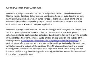 CARTRIDGE FILTER DUST COLLECTORS 
Dynavac Cartridge Dust Collectors use cartridges lined with a pleated non-woven 
filtering media. Cartridge Collectors also use Reverse Pulse Jet auto cleaning system. 
Cartridge Dust Collectors are best suited for applications where dust is fine and for 
certain shapes of dust. Depending on your specific requirement, Dynavac can also 
customize these machines to suit your application. 
Dynavac Cartridge Dust Collectors use metal cartridges that are cylindrical shaped and 
are lined with a pleated non-woven fabric as the filter media. In cartridge dust 
collectors,similar to baghouse dust collectors, the dirty air is forced through the outside 
of the cartridge filter to the inside. Dust particles are captured on the outside of the 
cartridge filters. Cartridge dust collectors also use pulsejet cleaning technology. A 
periodic pulse of compressed air is sent across the cartridge to dislodge the dust cake, 
which forms on the outside of the cartridge filter. This is an online cleaning process. 
Cartridge dust collectors are ideally suited to capture material that is easily released 
from the media during the cleaning cycle. Cartridge collectors are usually better suited 
for smaller dust particle sizes. 
