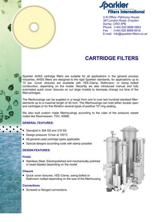 CARTRIDGE FILTERS
Sparkler AHSS cartridge filters are suitable for all applications in the general process
industries. AHSS filters are designed to the rigid Sparkler standards, for applications up to
10 bar. Cover closures are available with VEE-Clamp, Rathmann- or swing bolted
construction, depending on the model. Recently we also introduced manual and fully
automated quick cover closures on our large models to decrease change out time of the
filtercartridges.
The filterhousings can be supplied in a range from one to over two hundred standard filter-
elements up to a maximal length of 40 inch. The filterhousings can hold either double open
end cartridges or for fine filtration several types of positive "O"-ring sealing.
We also built custom made filterhousings according to the rules of the pressure vessel
codes like Stoomwezen, TÜV, ASME.
GENERAL FEATURES:
• Standard in 304 SS and 316 SS
• Design pressure 10 bar at 100°C
• All general used cartridge types applicable
• Special designs according code with stamp possible
DESIGN FEATURES:
Finish
• Stainless Steel: Electropolished and mechanically polished
or bead blasted depending on the model
Closure
• Quick cover closures, VEE-Clamp, swing bolted or
Rathmann bolted depending on the size of the filterhousing
Connections
• Screwed or flanged connections.
U.K.Office: Palmcroy House
387,London Road, Croydon
Surrey, CRO 3PB.
Phone: (+44) 020 8689 0863
Fax : (+44) 020 8689 6016
E-mail: info@sparkler-filters.co.uk
 