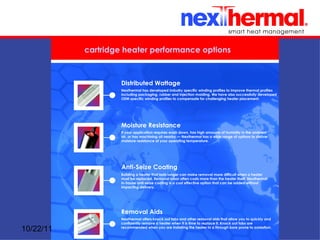 cartridge heater performance options



                    Distributed Wattage
                    Nexthermal has developed industry specific winding profiles to improve thermal profiles
                    including packaging, rubber and injection molding. We have also successfully developed
                    OEM specific winding profiles to compensate for challenging heater placement.




                    Moisture Resistance
                    If your application requires wash down, has high amounts of humidity in the ambient
                    air, or has machining oil nearby — Nexthermal has a wide range of options to deliver
                    moisture resistance at your operating temperature.




                    Anti-Seize Coating
                    Building a heater that lasts longer can make removal more difficult when a heater
                    must be replaced. Removal labor often costs more than the heater itself. Nexthermal
                    in-house anti-seize coating is a cost effective option that can be added without
                    impacting delivery.




                    Removal Aids
                    Nexthermal offers knock out tabs and other removal aids that allow you to quickly and
                    confidently remove a heater when it is time to replace it. Knock out tabs are
10/22/11            recommended when you are installing the heater in a through bore prone to oxidation.
 
