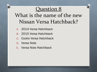 Question 8
What is the name of the new
Nissan Versa Hatchback?
A. 2014 Versa Hatchback
B. 2015 Versa Hatchback
C. Coolio Versa Hatchback
D. Versa Note
E. Versa Note Hatchback

 