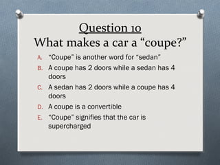 Question 10
What makes a car a “coupe?”
A. “Coupe” is another word for “sedan”
B. A coupe has 2 doors while a sedan has 4

doors
C. A sedan has 2 doors while a coupe has 4
doors
D. A coupe is a convertible
E. “Coupe” signifies that the car is
supercharged

 