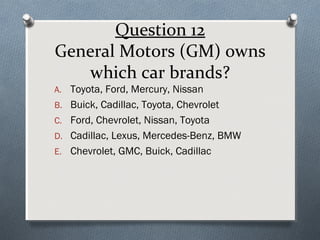 Question 12
General Motors (GM) owns
which car brands?

A. Toyota, Ford, Mercury, Nissan

B. Buick, Cadillac, Toyota, Chevrolet
C. Ford, Chevrolet, Nissan, Toyota
D. Cadillac, Lexus, Mercedes-Benz, BMW
E. Chevrolet, GMC, Buick, Cadillac

 