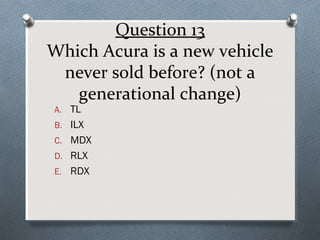 Question 13
Which Acura is a new vehicle
never sold before? (not a
generational change)
A. TL

B. ILX
C. MDX
D. RLX
E. RDX

 