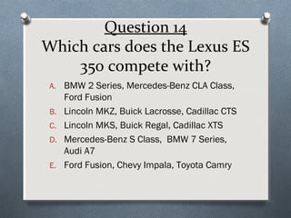 Question 14
Which cars does the Lexus ES
350 compete with?
A. BMW 2 Series, Mercedes-Benz CLA Class,
B.
C.
D.
E.

Ford Fusion
Lincoln MKZ, Buick Lacrosse, Cadillac CTS
Lincoln MKS, Buick Regal, Cadillac XTS
Mercedes-Benz S Class, BMW 7 Series,
Audi A7
Ford Fusion, Chevy Impala, Toyota Camry

 