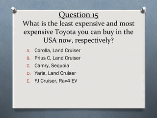 Question 15

What is the least expensive and most
expensive Toyota you can buy in the
USA now, respectively?
A. Corolla, Land Cruiser
B. Prius C, Land Cruiser
C. Camry, Sequoia
D. Yaris, Land Cruiser
E. FJ Cruiser, Rav4 EV

 