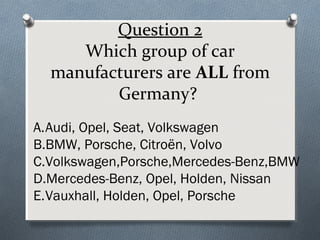 Question 2
Which group of car
manufacturers are ALL from
Germany?
A.Audi, Opel, Seat, Volkswagen
B.BMW, Porsche, Citroën, Volvo
C.Volkswagen,Porsche,Mercedes-Benz,BMW
D.Mercedes-Benz, Opel, Holden, Nissan
E.Vauxhall, Holden, Opel, Porsche

 