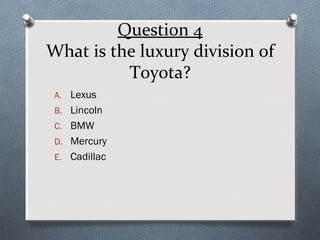 Question 4
What is the luxury division of
Toyota?
A. Lexus
B. Lincoln
C. BMW
D. Mercury
E. Cadillac

 