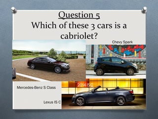 Question 5
Which of these 3 cars is a
cabriolet?

Chevy Spark

Mercedes-Benz S Class

Lexus IS C

 