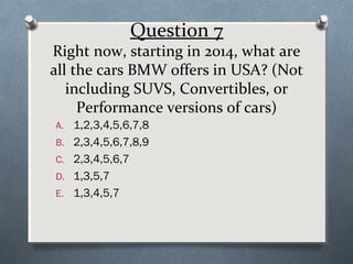 Question 7

Right now, starting in 2014, what are
all the cars BMW offers in USA? (Not
including SUVS, Convertibles, or
Performance versions of cars)
A. 1,2,3,4,5,6,7,8
B. 2,3,4,5,6,7,8,9
C. 2,3,4,5,6,7
D. 1,3,5,7
E. 1,3,4,5,7

 