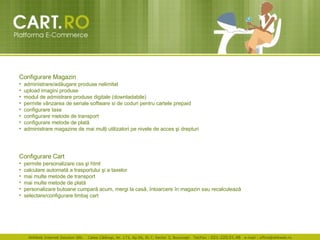 Configurare Magazin   administrare/ad ă ugare produse nelimitat  upload imagini produse  modul de admistrare produse digitale (downladabile)  permite v â nzarea de  s eriale software  s i de coduri pentru cartele prepaid configurare taxe  configurare metode de transport  configurare metode de plat ă   administrare magazine de mai mul ţ i utilizatori pe nivele de acces  ş i drepturi  Configurare Cart   permite personalizare css  ş i html  calculare automat ă  a trasportului  ş i a taxelor  mai multe metode de transport  mai multe metode de plat ă   per s onalizare butoane cumpar ă  acum, mergi la cas ă ,  î ntoarcere  î n magazin sau recalculeaz ă   selectare/configurare limbaj cart  