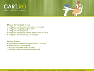 Metode de Transport  ş i Taxe configurare num ă r nelimitat de metode de transport  configurare transport pe regiuni  ş i tari  configurare transport gratuit  configurare transport pe cantitate, pre ţ   ş i num ă r de buc ăţ i  configurare mini m /maxim cost de transport   Metode de Plat ă integrare cu oricare metod ă  de plat ă  dori ţ i s ă  o utiliza ţ i  accept ă  la plat ă  Ordin de Plat ă   procesare manual ă  a car ţ ilor de credit  configurare diverse monede acceptate la plat ă   