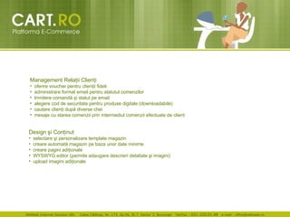Management Rela ţ ii Clien ţ i oferire voucher pentru clien ţ ii fideli  administrare format email pentru statutul comenzilor  trimitere comand ă   ş i statut pe  e mail  alegere cod de securitate pentru produse digitale (downloadabile)  cautare clien ţ i dup ă  diverse chei mesaje cu starea comenzii prin intermediul comenzii efectuate de client  Design  ş i Con ţ inut selectare  ş i personalizare template magazin creare automat ă  magazin pe baza unor date minime  creare pagini adi ţ ionale  WYSWYG editor (permite adaugare descrieri detaliate  ş i imagini) upload imagini adi ţ ionale 